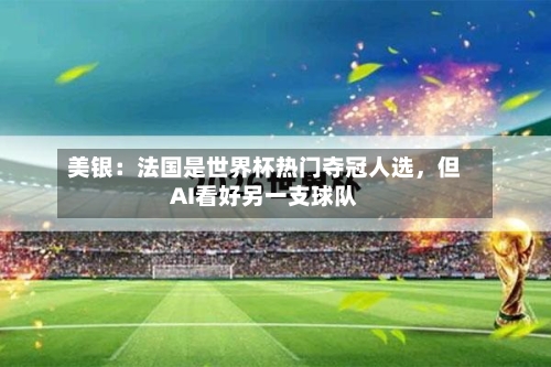 美银：法国是世界杯热门夺冠人选	，但AI看好另一支球队-第2张图片