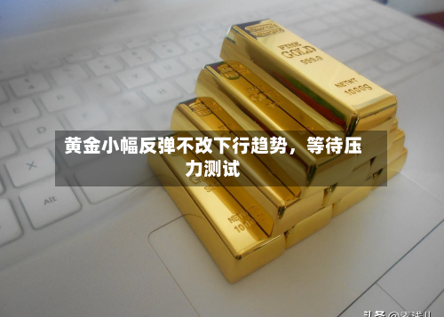 黄金小幅反弹不改下行趋势,等待压力测试
