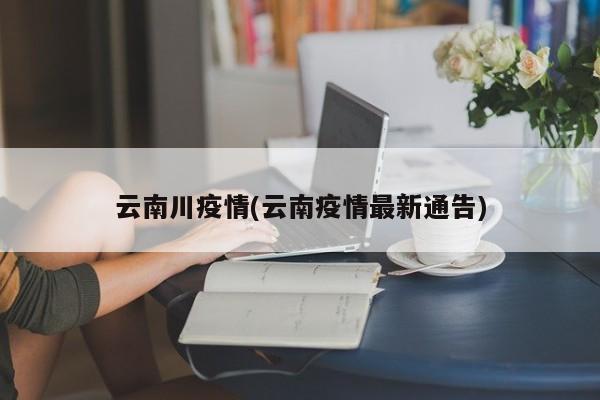 云南川疫情(云南疫情最新通告)