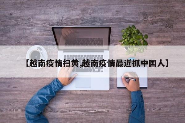 【越南疫情扫黄,越南疫情最近抓中国人】